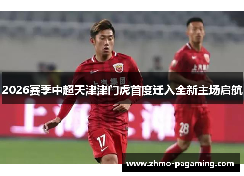 2026赛季中超天津津门虎首度迁入全新主场启航