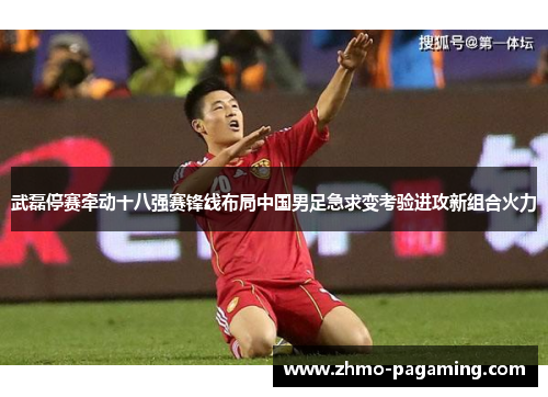 武磊停赛牵动十八强赛锋线布局中国男足急求变考验进攻新组合火力