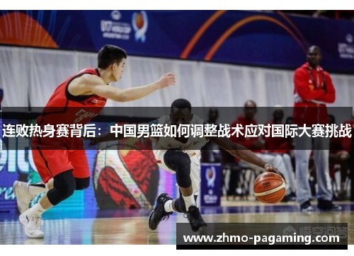 连败热身赛背后：中国男篮如何调整战术应对国际大赛挑战