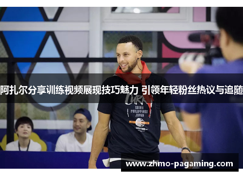 阿扎尔分享训练视频展现技巧魅力 引领年轻粉丝热议与追随