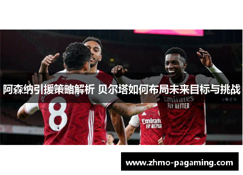 阿森纳引援策略解析 贝尔塔如何布局未来目标与挑战